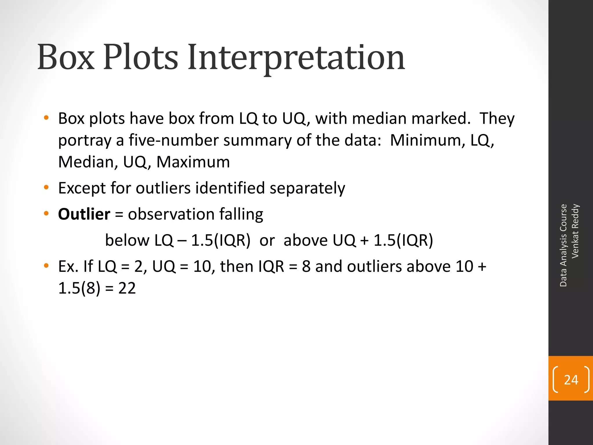 Box Plots Interpretation
• Box plots have box from LQ to UQ, with median marked. They
  portray a five-number summary of the data: Minimum, LQ,
  Median, UQ, Maximum
• Except for outliers identified separately
• Outlier = observation falling




                                                                       Venkat Reddy
                                                                 Data Analysis Course
          below LQ – 1.5(IQR) or above UQ + 1.5(IQR)
• Ex. If LQ = 2, UQ = 10, then IQR = 8 and outliers above 10 +
  1.5(8) = 22




                                                                     24
 