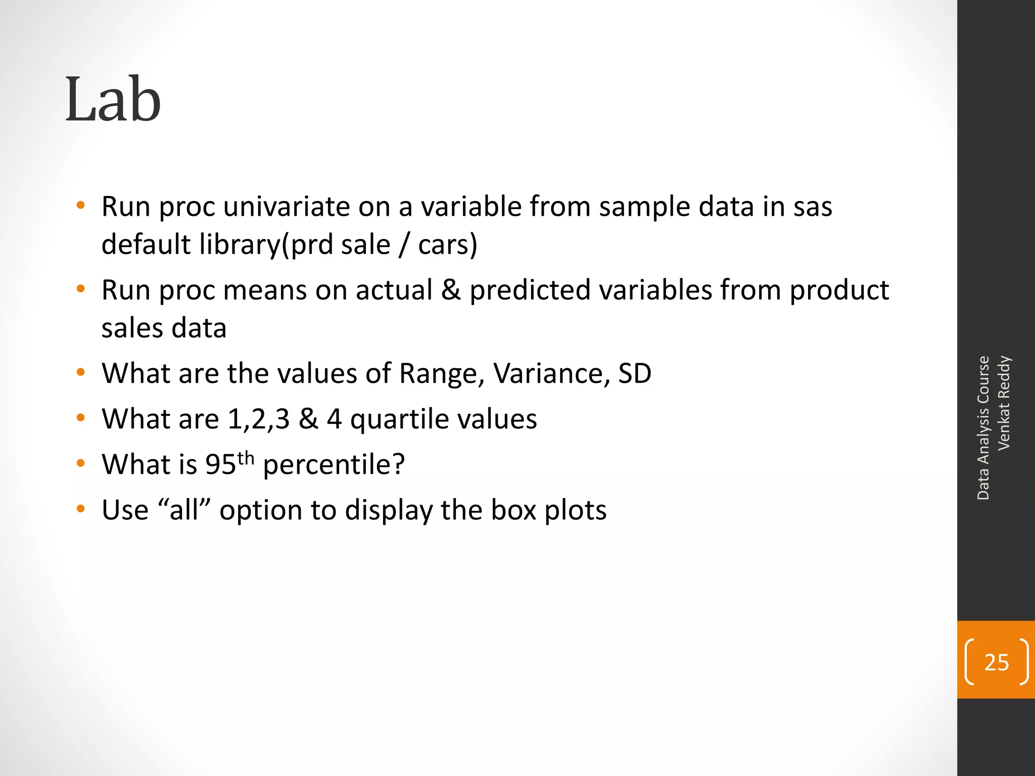 Lab
• Run proc univariate on a variable from sample data in sas
  default library(prd sale / cars)
• Run proc means on actual & predicted variables from product
  sales data
• What are the values of Range, Variance, SD




                                                                      Venkat Reddy
                                                                Data Analysis Course
• What are 1,2,3 & 4 quartile values
• What is 95th percentile?
• Use “all” option to display the box plots



                                                                    25
 