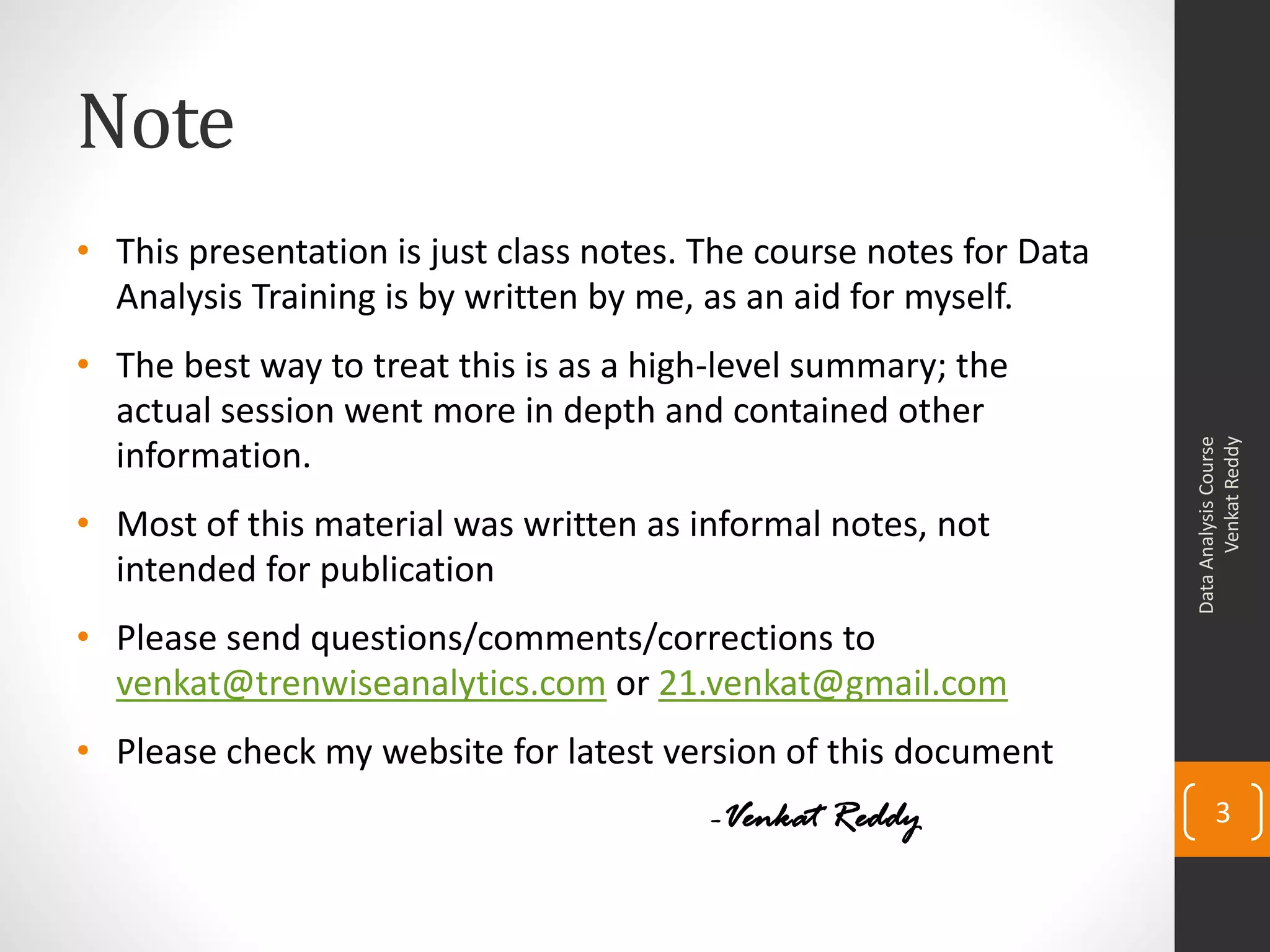 Note
• This presentation is just class notes. The course notes for Data
  Analysis Training is by written by me, as an aid for myself.
• The best way to treat this is as a high-level summary; the
  actual session went more in depth and contained other




                                                                           Venkat Reddy
                                                                     Data Analysis Course
  information.
• Most of this material was written as informal notes, not
  intended for publication
• Please send questions/comments/corrections to
  venkat@trenwiseanalytics.com or 21.venkat@gmail.com
• Please check my website for latest version of this document
                                         -Venkat Reddy                      3
 
