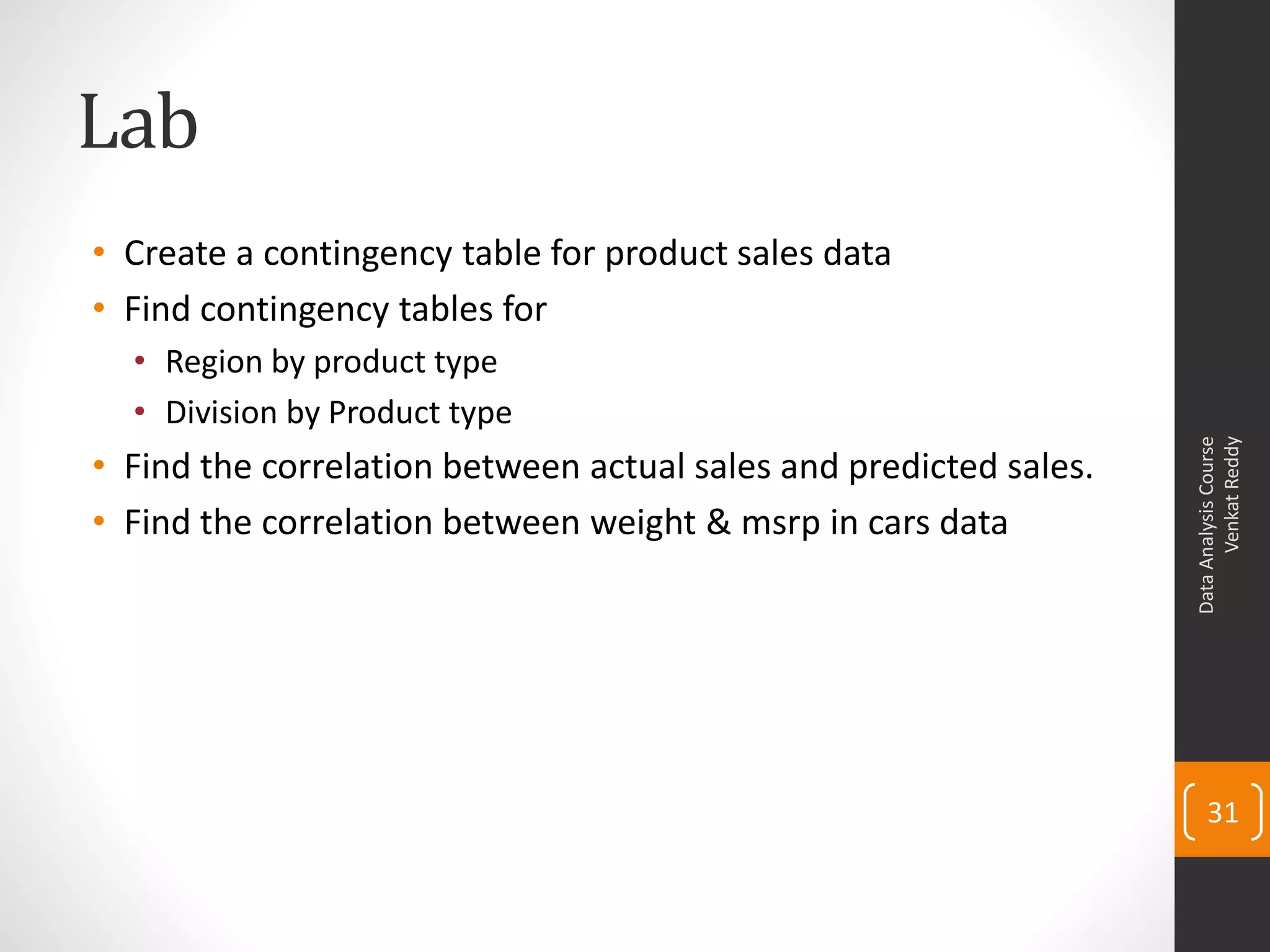 Lab
• Create a contingency table for product sales data
• Find contingency tables for
  • Region by product type
  • Division by Product type




                                                                         Venkat Reddy
                                                                   Data Analysis Course
• Find the correlation between actual sales and predicted sales.
• Find the correlation between weight & msrp in cars data




                                                                       31
 