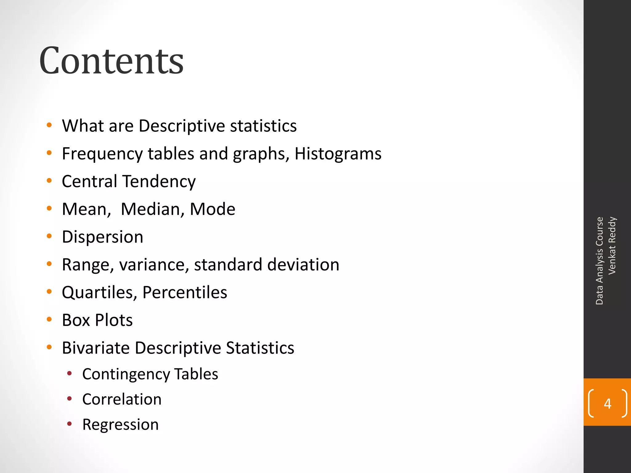 Contents
•   What are Descriptive statistics
•   Frequency tables and graphs, Histograms
•   Central Tendency
•   Mean, Median, Mode




                                                    Venkat Reddy
                                              Data Analysis Course
•   Dispersion
•   Range, variance, standard deviation
•   Quartiles, Percentiles
•   Box Plots
•   Bivariate Descriptive Statistics
    • Contingency Tables
    • Correlation                                    4
    • Regression
 
