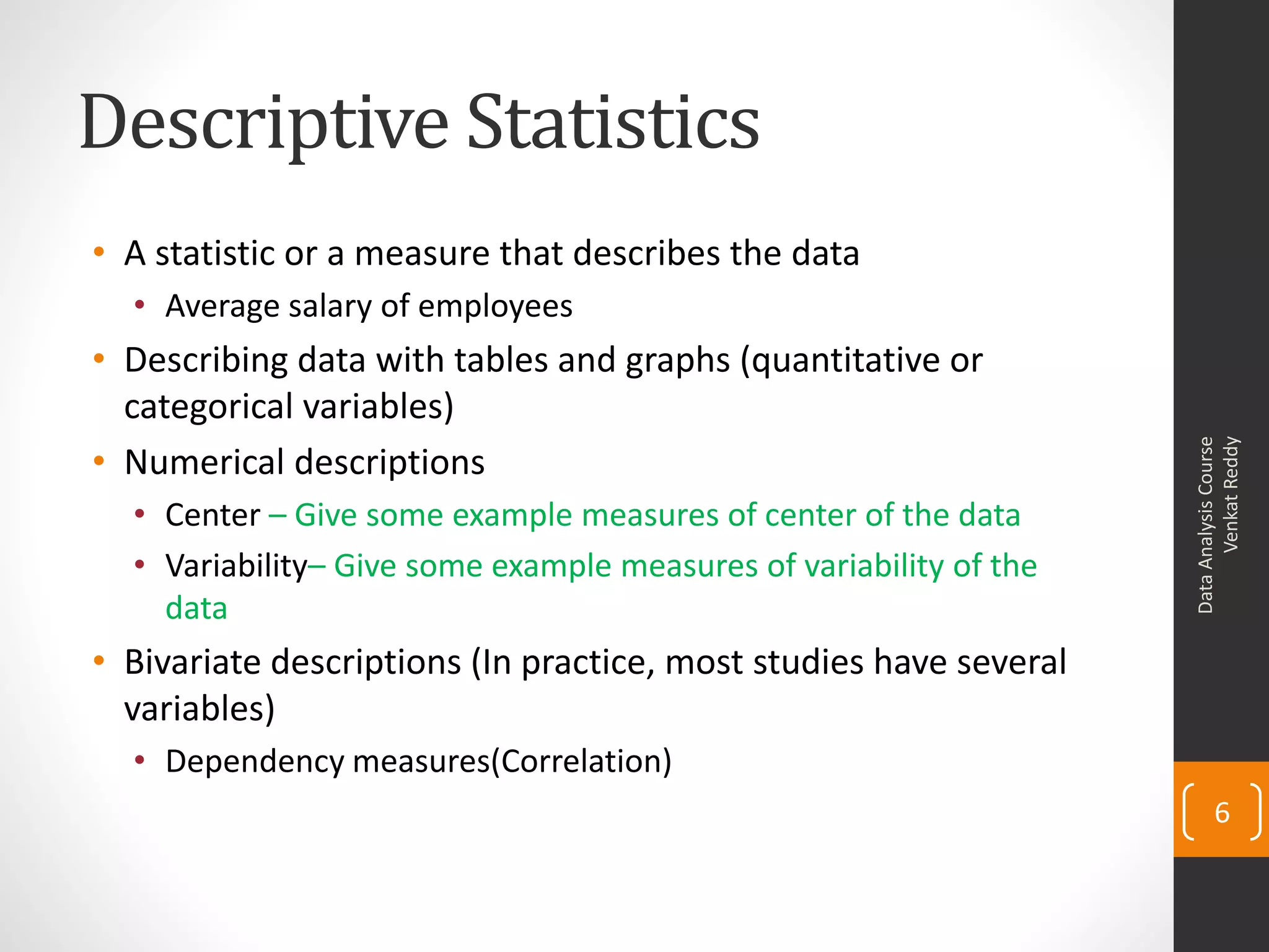 Descriptive Statistics
• A statistic or a measure that describes the data
  • Average salary of employees
• Describing data with tables and graphs (quantitative or
  categorical variables)




                                                                          Venkat Reddy
                                                                    Data Analysis Course
• Numerical descriptions
  • Center – Give some example measures of center of the data
  • Variability– Give some example measures of variability of the
    data
• Bivariate descriptions (In practice, most studies have several
  variables)
  • Dependency measures(Correlation)
                                                                           6
 