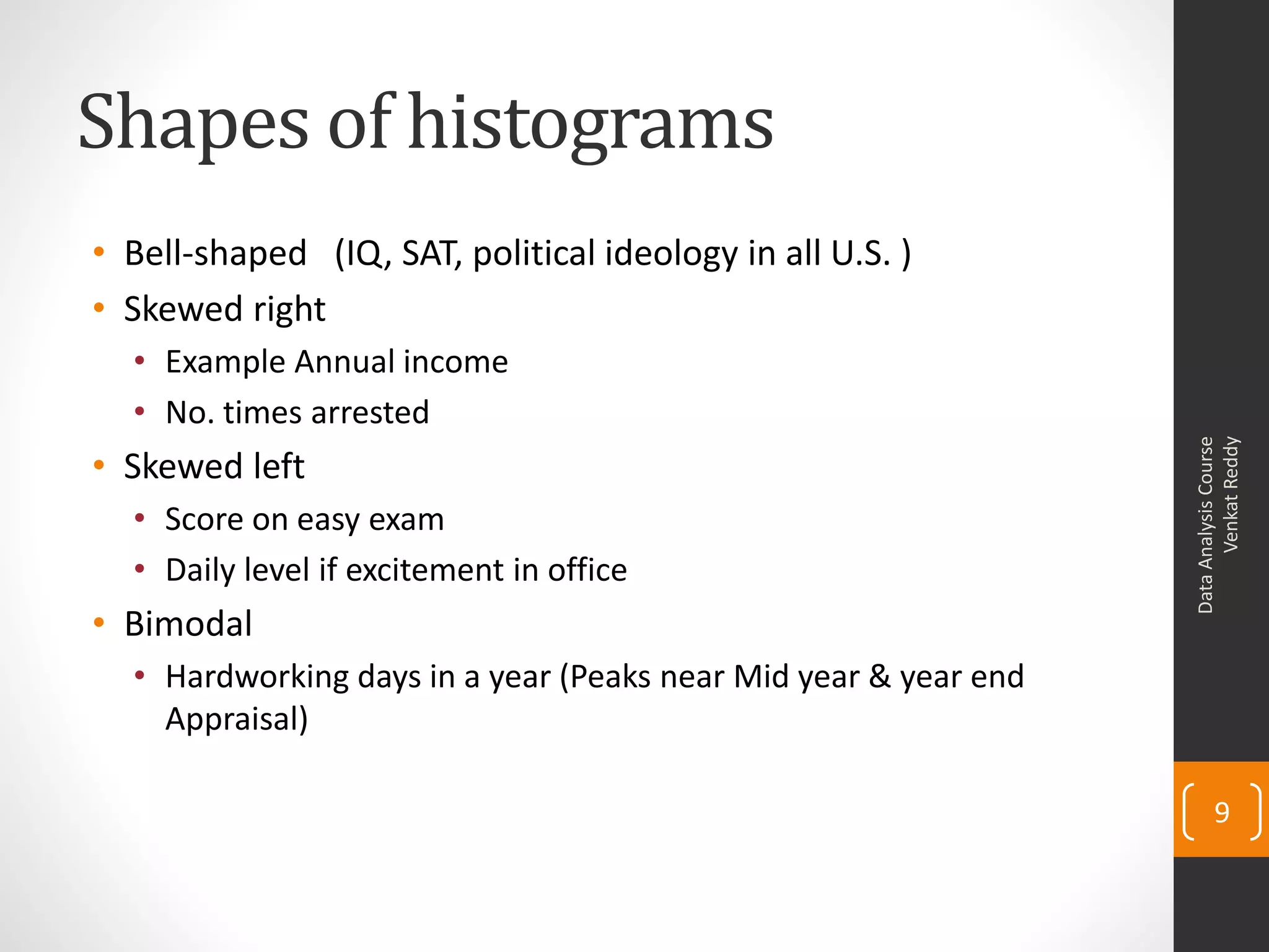 Shapes of histograms
• Bell-shaped (IQ, SAT, political ideology in all U.S. )
• Skewed right
  • Example Annual income
  • No. times arrested




                                                                       Venkat Reddy
                                                                 Data Analysis Course
• Skewed left
  • Score on easy exam
  • Daily level if excitement in office
• Bimodal
  • Hardworking days in a year (Peaks near Mid year & year end
    Appraisal)

                                                                        9
 