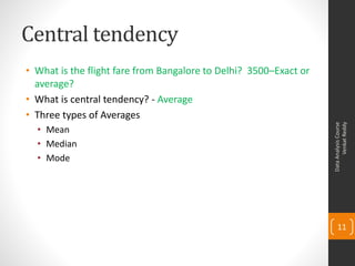 Central tendency
• What is the flight fare from Bangalore to Delhi? 3500–Exact or
  average?
• What is central tendency? - Average
• Three types of Averages




                                                                         Venkat Reddy
                                                                   Data Analysis Course
  • Mean
  • Median
  • Mode




                                                                       11
 