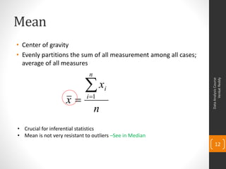 Mean
• Center of gravity
• Evenly partitions the sum of all measurement among all cases;
  average of all measures
                              n

                            x




                                                                        Venkat Reddy
                                                                  Data Analysis Course
                                      i
                    x       i 1

                                  n
• Crucial for inferential statistics
• Mean is not very resistant to outliers –See in Median
                                                                      12
 