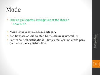 Mode
• How do you express average size of the shoes ?
  • 6.567 or 6?

• Mode is the most numerous category
• Can be more or less created by the grouping procedure




                                                                        Venkat Reddy
                                                                  Data Analysis Course
• For theoretical distributions—simply the location of the peak
  on the frequency distribution




                                                                      15
 
