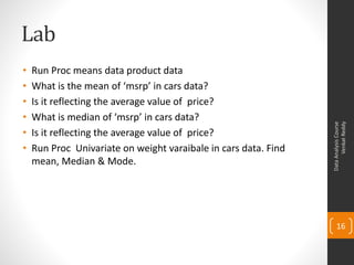 Lab
•   Run Proc means data product data
•   What is the mean of ‘msrp’ in cars data?
•   Is it reflecting the average value of price?
•   What is median of ‘msrp’ in cars data?




                                                                       Venkat Reddy
                                                                 Data Analysis Course
•   Is it reflecting the average value of price?
•   Run Proc Univariate on weight varaibale in cars data. Find
    mean, Median & Mode.




                                                                     16
 