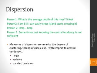 Dispersion
Person1: What is the average depth of this river? 5 feet
Person2: I am 5.5 I can easily cross it(and starts crossing it)
Person 2: Help….help.
Person 1: Some times just knowing the central tendency is not




                                                                        Venkat Reddy
                                                                  Data Analysis Course
sufficient

• Measures of dispersion summarize the degree of
  clustering/spread of cases, esp. with respect to central
  tendency…
  • range
  • variance
  • standard deviation                                                17
 