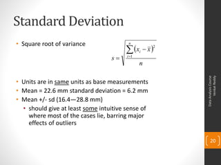 Standard Deviation
• Square root of variance                n

                                        xi  x 2
                                  s    i 1
                                               n




                                                            Venkat Reddy
                                                      Data Analysis Course
• Units are in same units as base measurements
• Mean = 22.6 mm standard deviation = 6.2 mm
• Mean +/- sd (16.4—28.8 mm)
  • should give at least some intuitive sense of
    where most of the cases lie, barring major
    effects of outliers

                                                          20
 