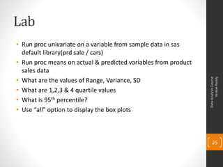 Lab
• Run proc univariate on a variable from sample data in sas
  default library(prd sale / cars)
• Run proc means on actual & predicted variables from product
  sales data
• What are the values of Range, Variance, SD




                                                                      Venkat Reddy
                                                                Data Analysis Course
• What are 1,2,3 & 4 quartile values
• What is 95th percentile?
• Use “all” option to display the box plots



                                                                    25
 