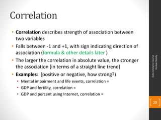Correlation
• Correlation describes strength of association between
  two variables
• Falls between -1 and +1, with sign indicating direction of
  association (formula & other details later )




                                                                     Venkat Reddy
                                                               Data Analysis Course
• The larger the correlation in absolute value, the stronger
  the association (in terms of a straight line trend)
• Examples: (positive or negative, how strong?)
  • Mental impairment and life events, correlation =
  • GDP and fertility, correlation =
  • GDP and percent using Internet, correlation =
                                                                   28
 