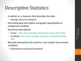 Descriptive Statistics
• A statistic or a measure that describes the data
  • Average salary of employees
• Describing data with tables and graphs (quantitative or
  categorical variables)




                                                                          Venkat Reddy
                                                                    Data Analysis Course
• Numerical descriptions
  • Center – Give some example measures of center of the data
  • Variability– Give some example measures of variability of the
    data
• Bivariate descriptions (In practice, most studies have several
  variables)
  • Dependency measures(Correlation)
                                                                           6
 