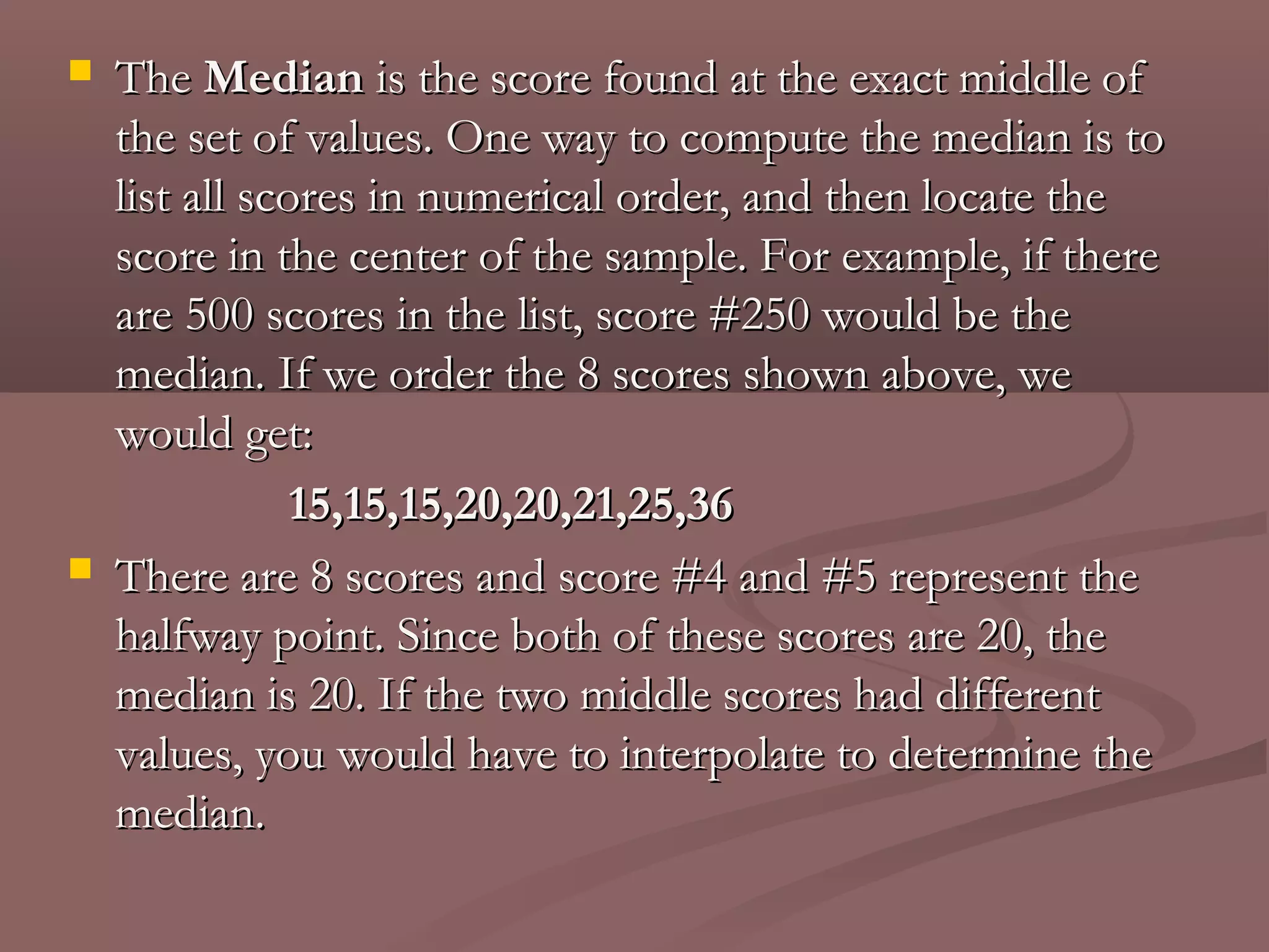    The Median is the score found at the exact middle of
    the set of values. One way to compute the median is to
    list all scores in numerical order, and then locate the
    score in the center of the sample. For example, if there
    are 500 scores in the list, score #250 would be the
    median. If we order the 8 scores shown above, we
    would get:
                15,15,15,20,20,21,25,36
   There are 8 scores and score #4 and #5 represent the
    halfway point. Since both of these scores are 20, the
    median is 20. If the two middle scores had different
    values, you would have to interpolate to determine the
    median.
 
