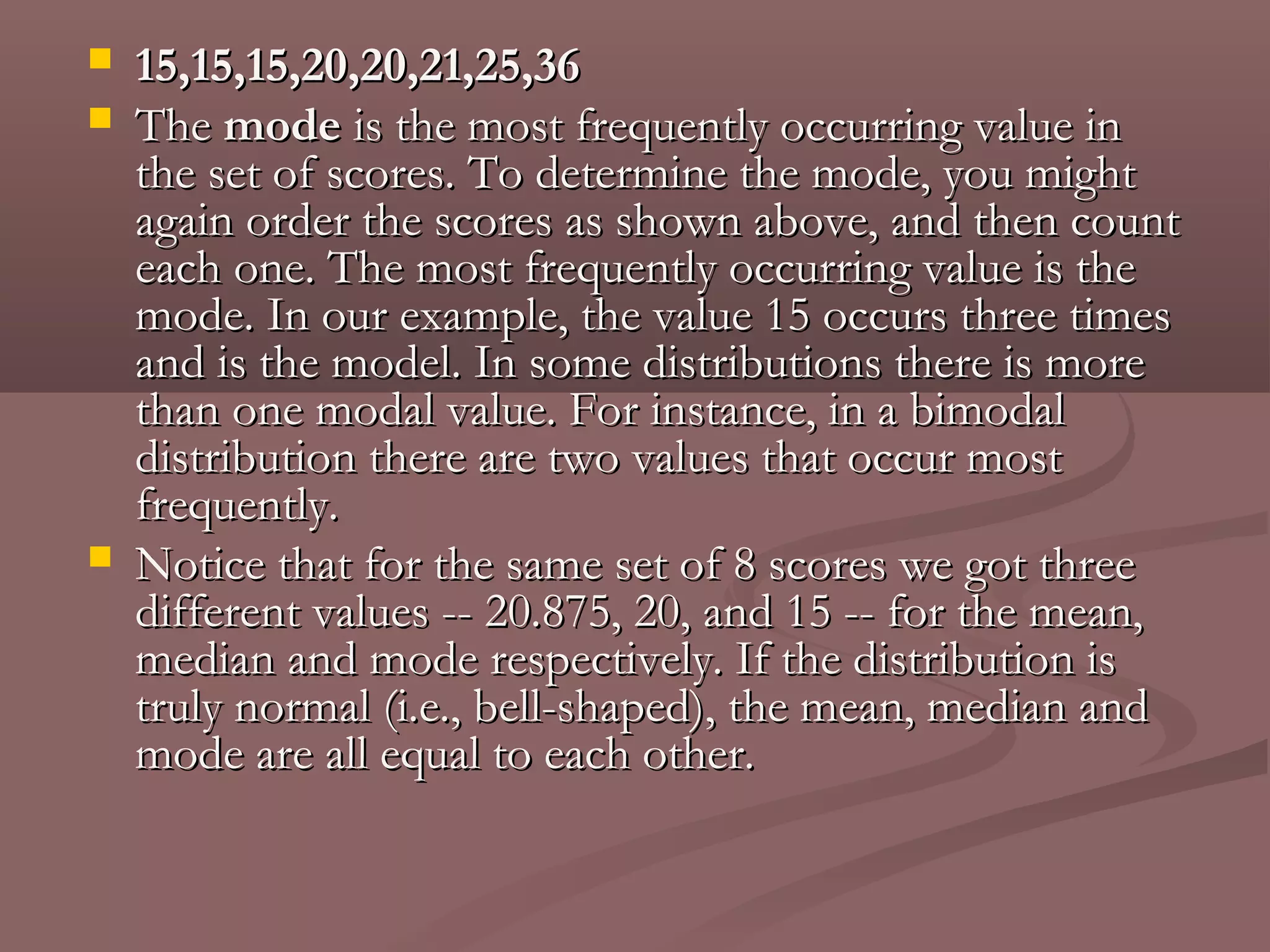    15,15,15,20,20,21,25,36
   The mode is the most frequently occurring value in
    the set of scores. To determine the mode, you might
    again order the scores as shown above, and then count
    each one. The most frequently occurring value is the
    mode. In our example, the value 15 occurs three times
    and is the model. In some distributions there is more
    than one modal value. For instance, in a bimodal
    distribution there are two values that occur most
    frequently.
   Notice that for the same set of 8 scores we got three
    different values -- 20.875, 20, and 15 -- for the mean,
    median and mode respectively. If the distribution is
    truly normal (i.e., bell-shaped), the mean, median and
    mode are all equal to each other.
 
