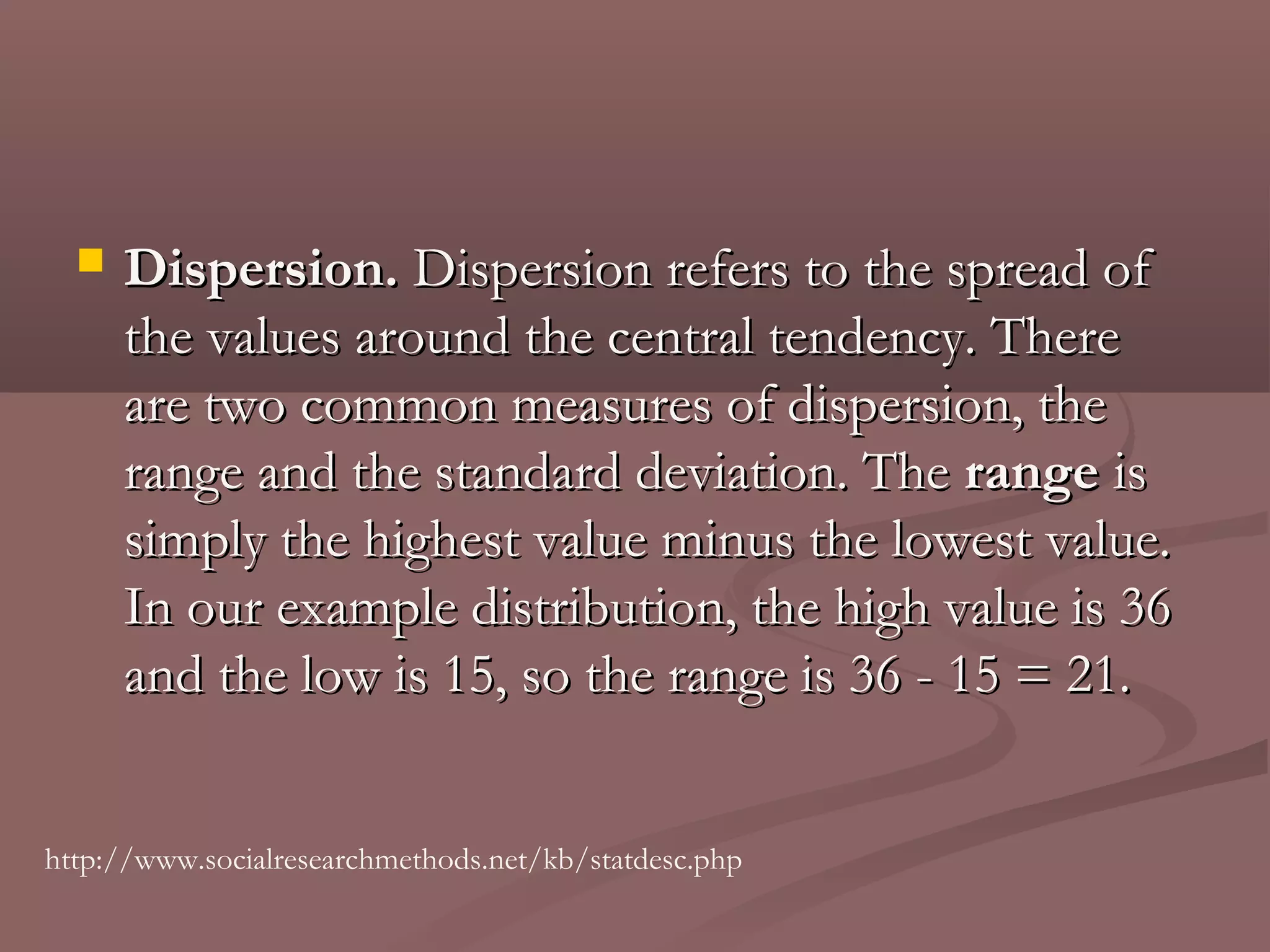    Dispersion. Dispersion refers to the spread of
      the values around the central tendency. There
      are two common measures of dispersion, the
      range and the standard deviation. The range is
      simply the highest value minus the lowest value.
      In our example distribution, the high value is 36
      and the low is 15, so the range is 36 - 15 = 21.


http://www.socialresearchmethods.net/kb/statdesc.php
 