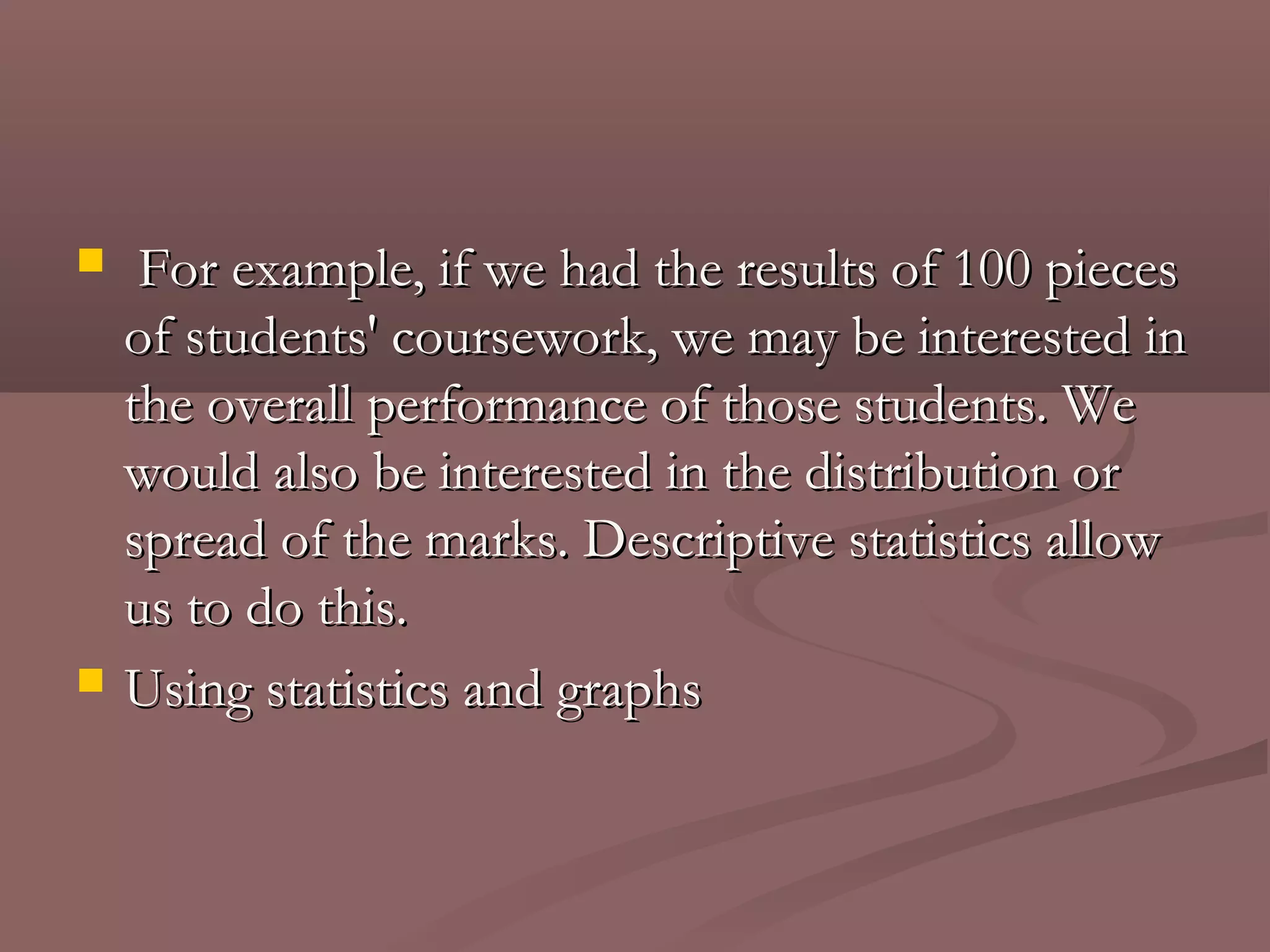     For example, if we had the results of 100 pieces
    of students' coursework, we may be interested in
    the overall performance of those students. We
    would also be interested in the distribution or
    spread of the marks. Descriptive statistics allow
    us to do this.
   Using statistics and graphs
 