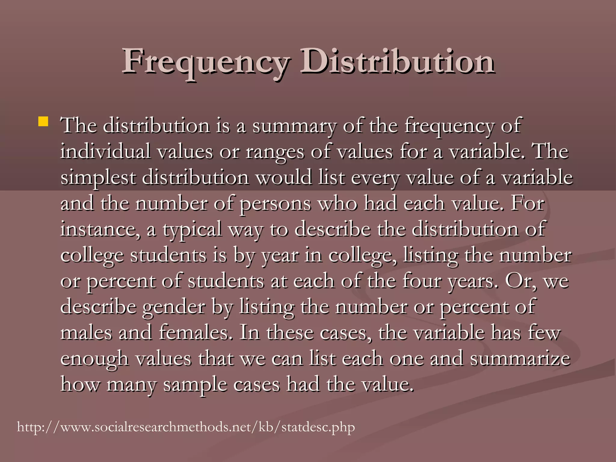 Frequency Distribution
      The distribution is a summary of the frequency of
       individual values or ranges of values for a variable. The
       simplest distribution would list every value of a variable
       and the number of persons who had each value. For
       instance, a typical way to describe the distribution of
       college students is by year in college, listing the number
       or percent of students at each of the four years. Or, we
       describe gender by listing the number or percent of
       males and females. In these cases, the variable has few
       enough values that we can list each one and summarize
       how many sample cases had the value. 
http://www.socialresearchmethods.net/kb/statdesc.php
 