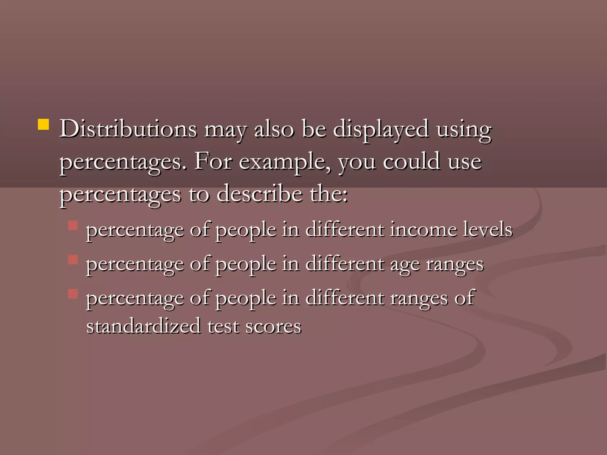    Distributions may also be displayed using
    percentages. For example, you could use
    percentages to describe the:
     percentage of people in different income levels
     percentage of people in different age ranges

     percentage of people in different ranges of
      standardized test scores
 