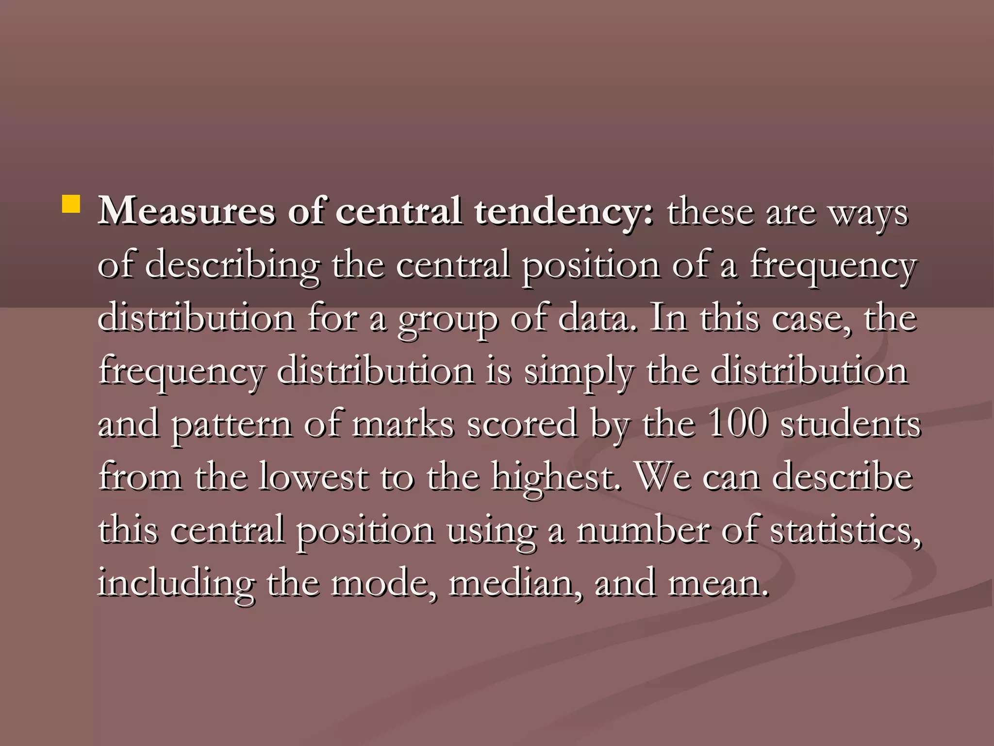    Measures of central tendency: these are ways
    of describing the central position of a frequency
    distribution for a group of data. In this case, the
    frequency distribution is simply the distribution
    and pattern of marks scored by the 100 students
    from the lowest to the highest. We can describe
    this central position using a number of statistics,
    including the mode, median, and mean.
 