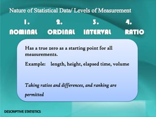 Has a true zero as a starting point for all
measurements.
Example: length, height, elapsed time, volume
Taking ratios and differences, and ranking are
permitted
DESCRIPTIVE STATISTICS
 