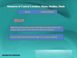 SHORTCOMINGSMerits
Takes into account every value in the data set. Always exists and
unique. Most useful of the three for inferential statistics.
Can be influenced by extremely high or low values (outliers)
DESCRIPTIVE STATISTICS
 