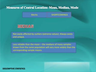 SHORTCOMINGSMerits
Not easily affected by outliers (extreme values). Always exists
and unique.
Less reliable than the mean – the medians of many samples
drawn from the same population will vary more widely than the
corresponding sample means.
DESCRIPTIVE STATISTICS
 
