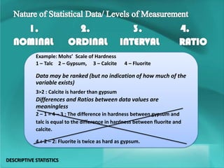 Example: Mohs’ Scale of Hardness
1 – Talc 2 – Gypsum, 3 – Calcite 4 – Fluorite
Data may be ranked (but no indication of how much of the
variable exists)
3>2 : Calcite is harder than gypsum
Differences and Ratios between data values are
meaningless
2 – 1 = 4 – 3 : The difference in hardness between gypsum and
talc is equal to the difference in hardness between fluorite and
calcite.
4 ÷ 2 – 2: Fluorite is twice as hard as gypsum.
DESCRIPTIVE STATISTICS
 