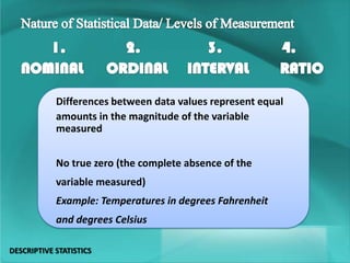Differences between data values represent equal
amounts in the magnitude of the variable
measured
No true zero (the complete absence of the
variable measured)
Example: Temperatures in degrees Fahrenheit
and degrees Celsius
DESCRIPTIVE STATISTICS
 