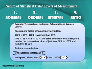 Example: Temperatures in degrees Fahrenheit and degrees
Celsius
Ranking and taking differences are permitted.
100˚F > 98˚F : 100˚F is warmer than 98˚F.
100˚F - 98˚F = 52˚F - 50˚F : The same amount of heat is required
to raise the temperature of an object from 98˚F to 100˚F and
from 50˚F to 52˚F
Ratios are meaningless.
100˚F is twice as hot as 50˚F
In degrees Celsius, 100˚ is 37.8˚C and 50˚F is 10˚C.
DESCRIPTIVE STATISTICS
 