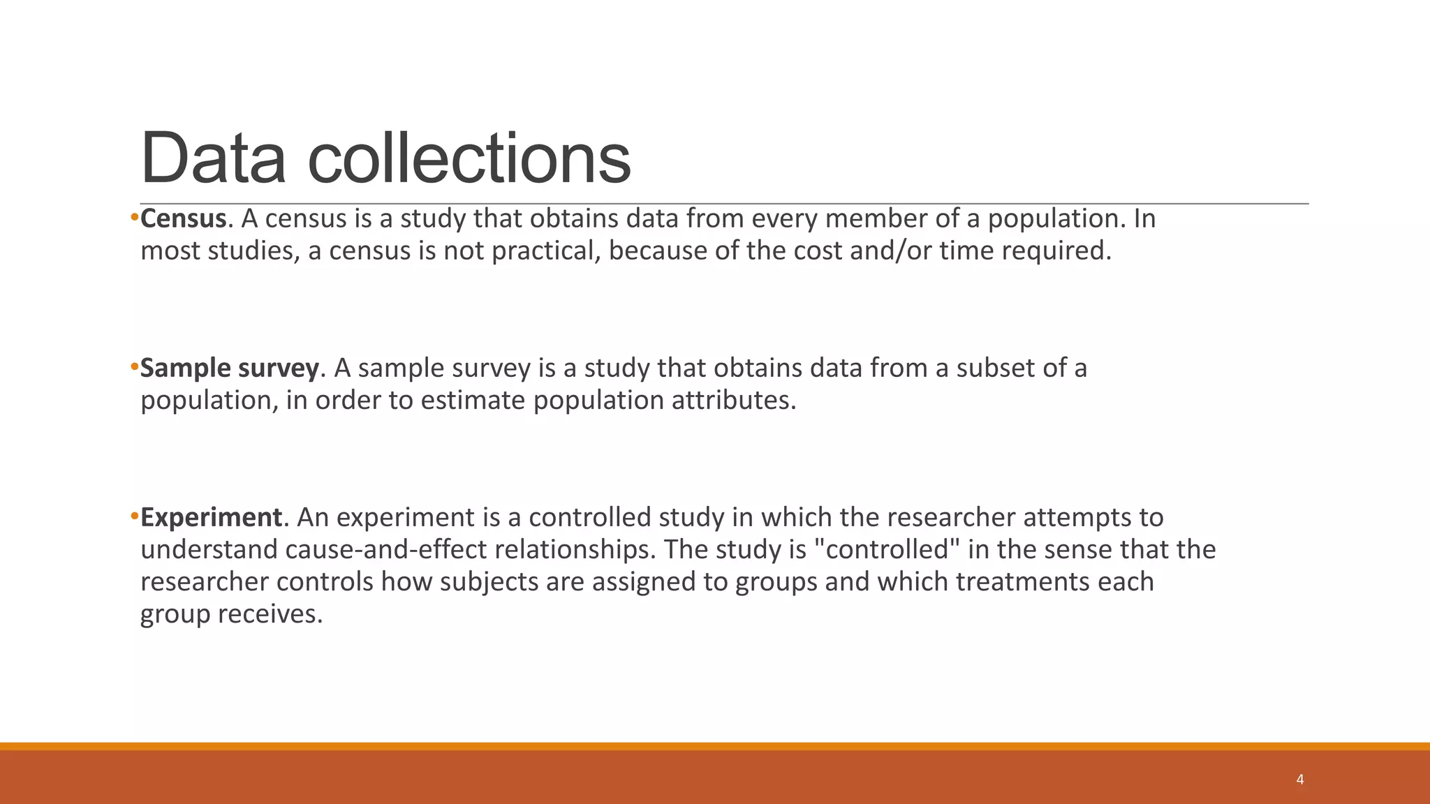 Data collections
•Census. A census is a study that obtains data from every member of a population. In
most studies, a census is not practical, because of the cost and/or time required.
•Sample survey. A sample survey is a study that obtains data from a subset of a
population, in order to estimate population attributes.
•Experiment. An experiment is a controlled study in which the researcher attempts to
understand cause-and-effect relationships. The study is "controlled" in the sense that the
researcher controls how subjects are assigned to groups and which treatments each
group receives.
4
 