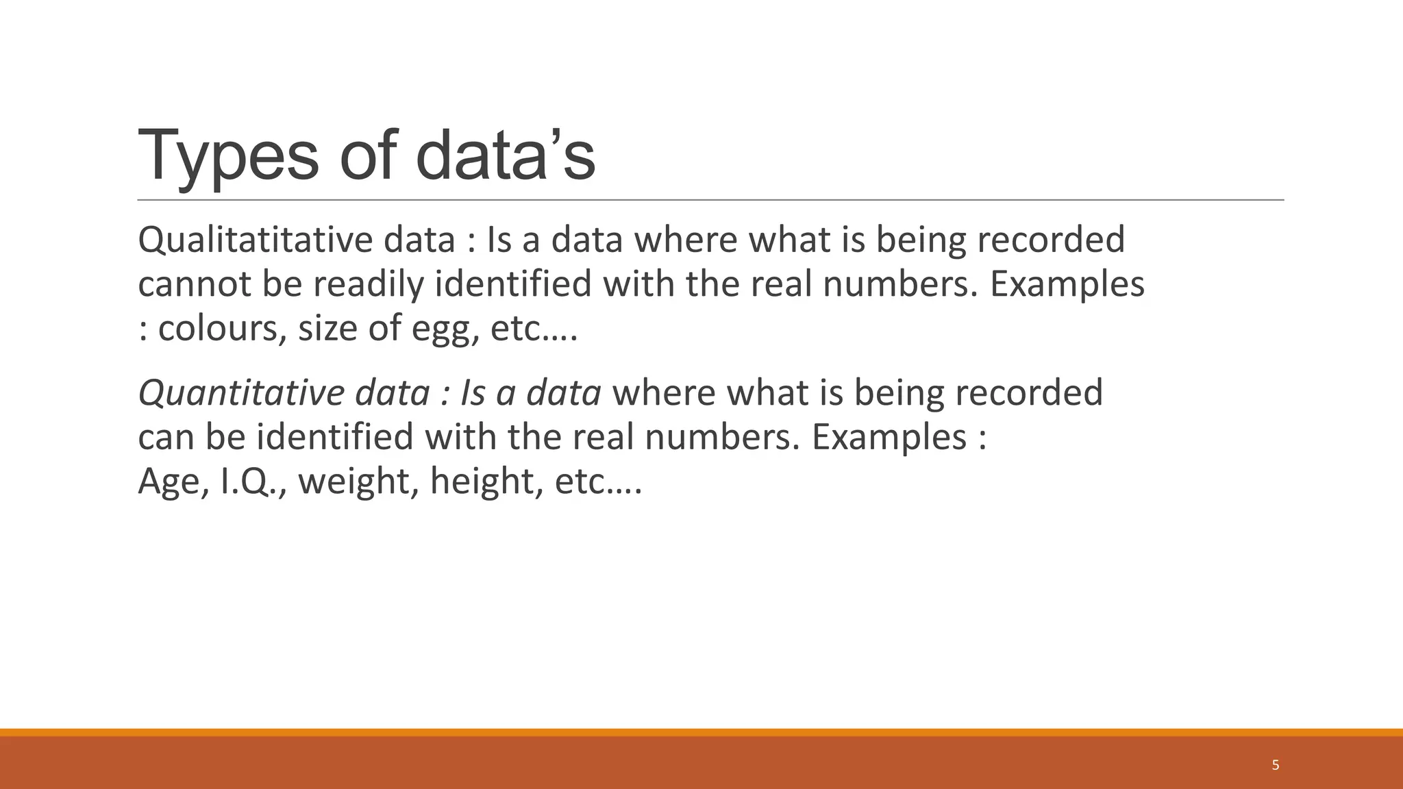 Types of data’s
Qualitatitative data : Is a data where what is being recorded
cannot be readily identified with the real numbers. Examples
: colours, size of egg, etc….
Quantitative data : Is a data where what is being recorded
can be identified with the real numbers. Examples :
Age, I.Q., weight, height, etc….
5
 