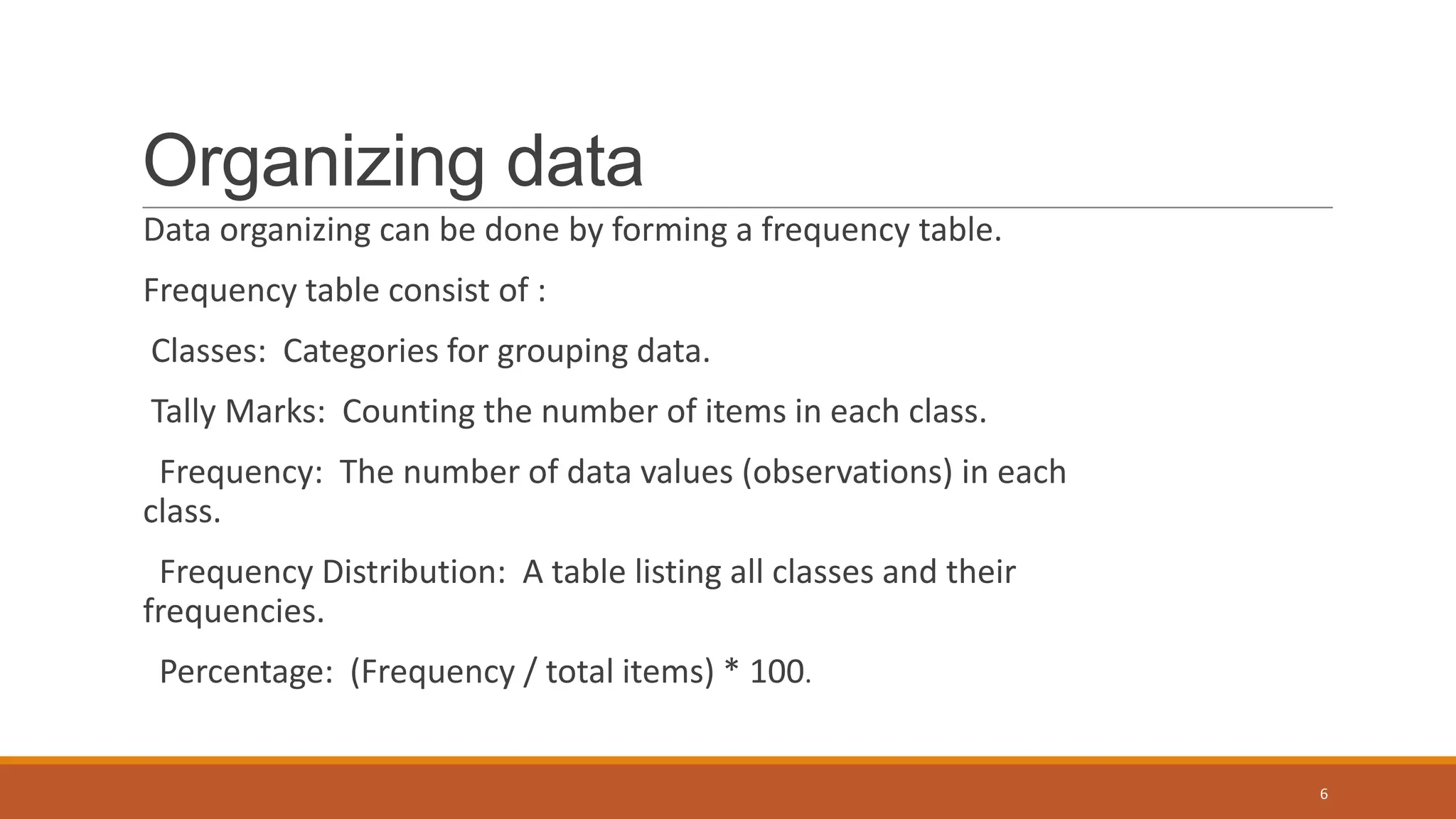 Organizing data
Data organizing can be done by forming a frequency table.
Frequency table consist of :
Classes: Categories for grouping data.
Tally Marks: Counting the number of items in each class.
Frequency: The number of data values (observations) in each
class.
Frequency Distribution: A table listing all classes and their
frequencies.
Percentage: (Frequency / total items) * 100.
6
 