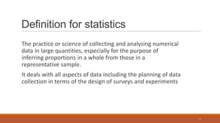 Definition for statistics
The practice or science of collecting and analysing numerical
data in large quantities, especially for the purpose of
inferring proportions in a whole from those in a
representative sample.
It deals with all aspects of data including the planning of data
collection in terms of the design of surveys and experiments
2
 