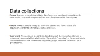 Data collections
•Census. A census is a study that obtains data from every member of a population. In
most studies, a census is not practical, because of the cost and/or time required.
•Sample survey. A sample survey is a study that obtains data from a subset of a
population, in order to estimate population attributes.
•Experiment. An experiment is a controlled study in which the researcher attempts to
understand cause-and-effect relationships. The study is "controlled" in the sense that the
researcher controls how subjects are assigned to groups and which treatments each
group receives.
4
 