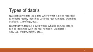 Types of data’s
Qualitatitative data : Is a data where what is being recorded
cannot be readily identified with the real numbers. Examples
: colours, size of egg, etc….
Quantitative data : Is a data where what is being recorded
can be identified with the real numbers. Examples :
Age, I.Q., weight, height, etc….
5
 