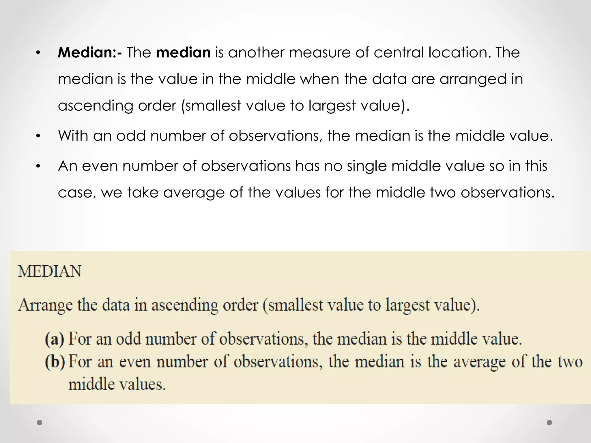 • Median:- The median is another measure of central location. The
median is the value in the middle when the data are arranged in
ascending order (smallest value to largest value).
• With an odd number of observations, the median is the middle value.
• An even number of observations has no single middle value so in this
case, we take average of the values for the middle two observations.
 
