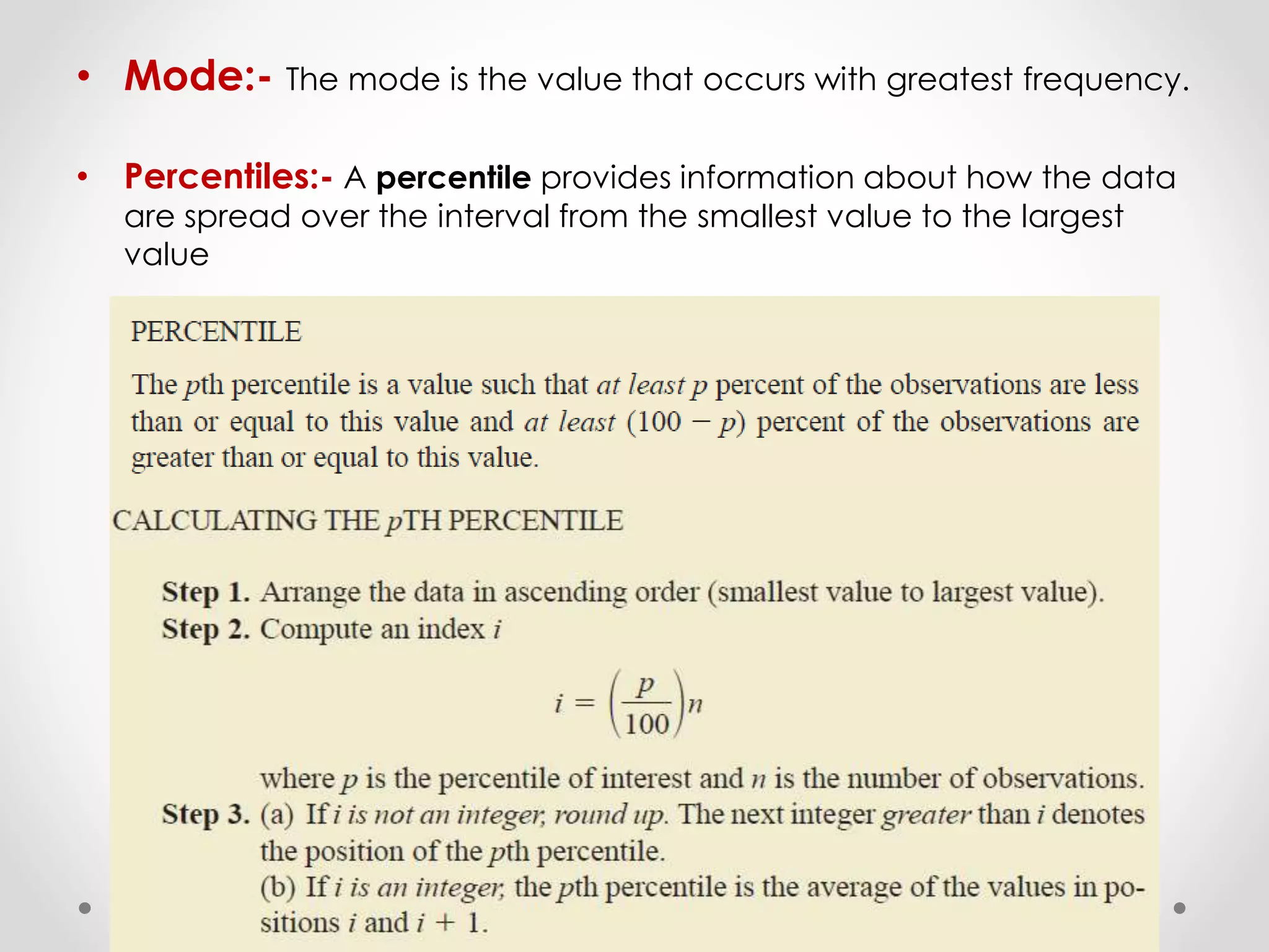 • Mode:- The mode is the value that occurs with greatest frequency.
• Percentiles:- A percentile provides information about how the data
are spread over the interval from the smallest value to the largest
value
 