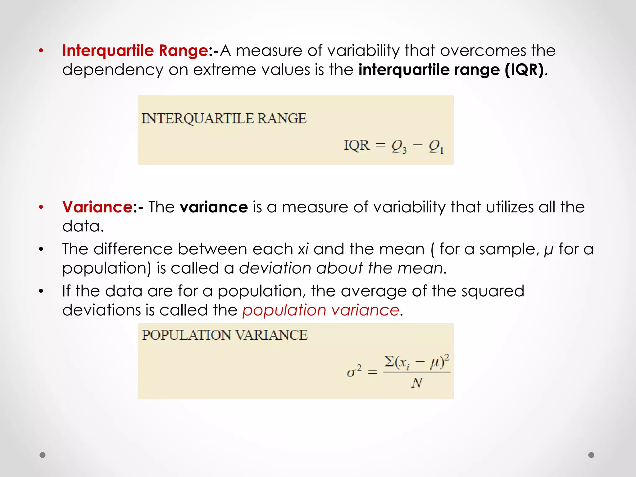 • Interquartile Range:-A measure of variability that overcomes the
dependency on extreme values is the interquartile range (IQR).
• Variance:- The variance is a measure of variability that utilizes all the
data.
• The difference between each xi and the mean ( for a sample, μ for a
population) is called a deviation about the mean.
• If the data are for a population, the average of the squared
deviations is called the population variance.
 