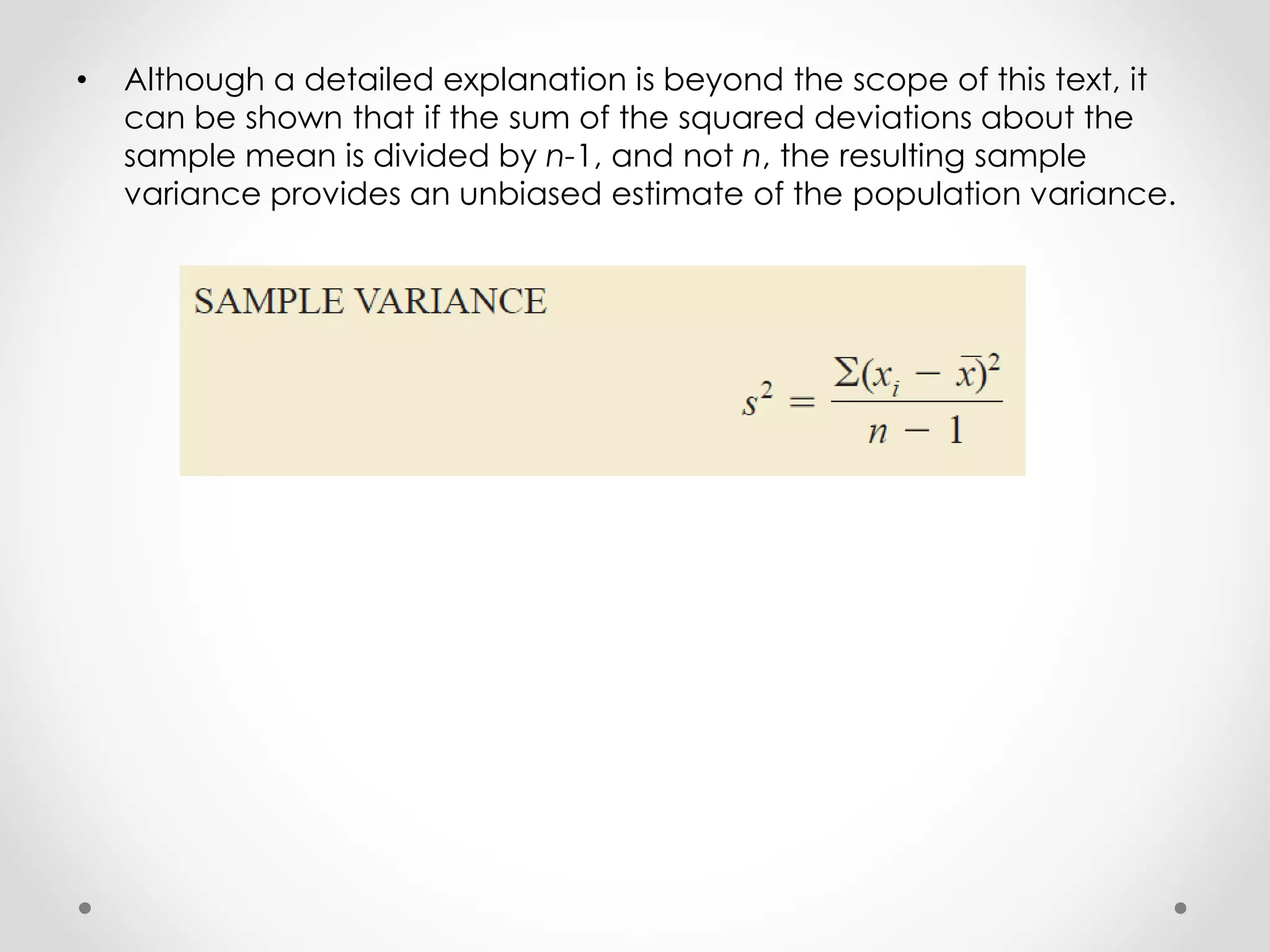 • Although a detailed explanation is beyond the scope of this text, it
can be shown that if the sum of the squared deviations about the
sample mean is divided by n-1, and not n, the resulting sample
variance provides an unbiased estimate of the population variance.
 
