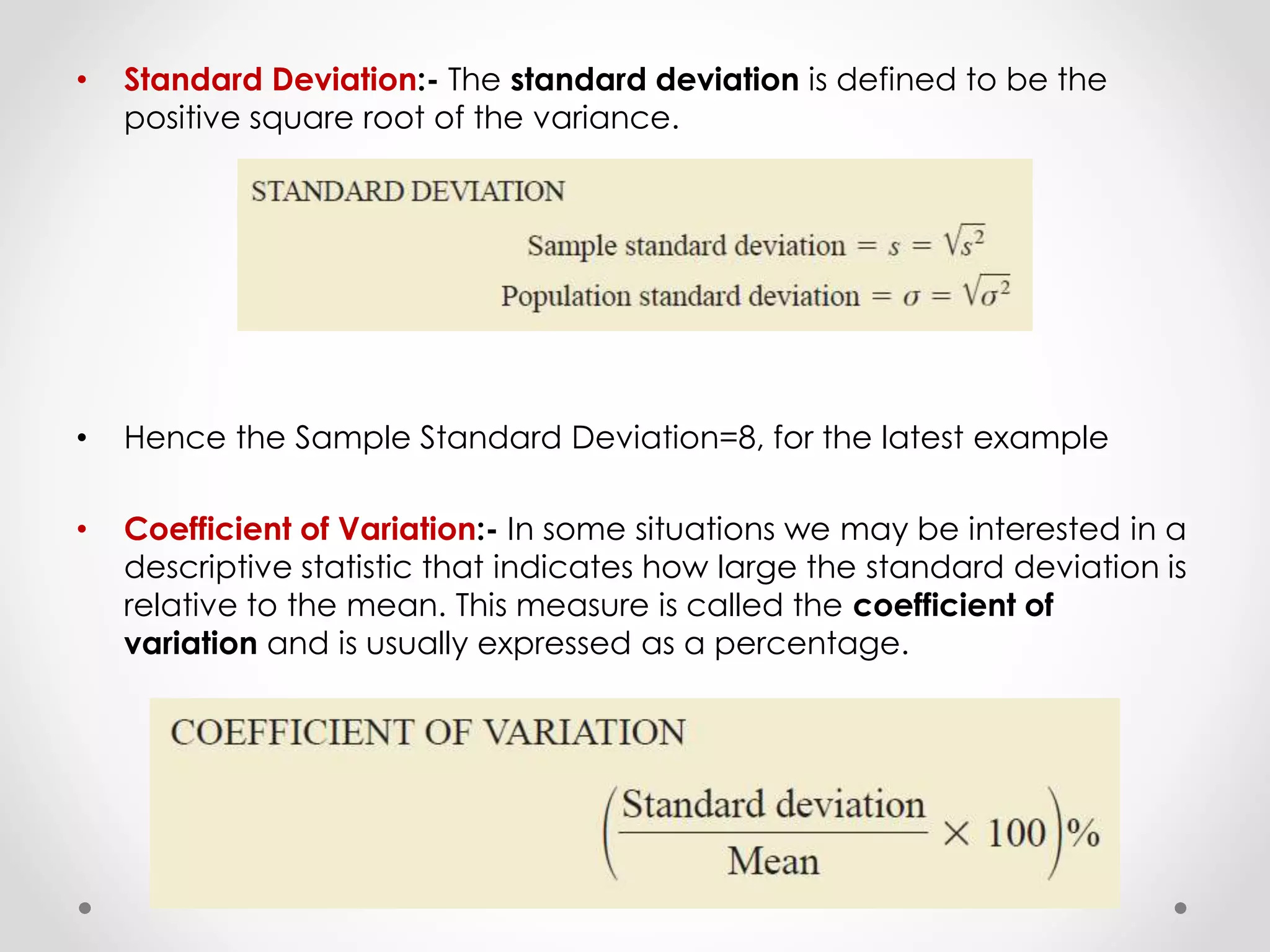 • Standard Deviation:- The standard deviation is defined to be the
positive square root of the variance.
• Hence the Sample Standard Deviation=8, for the latest example
• Coefficient of Variation:- In some situations we may be interested in a
descriptive statistic that indicates how large the standard deviation is
relative to the mean. This measure is called the coefficient of
variation and is usually expressed as a percentage.
 