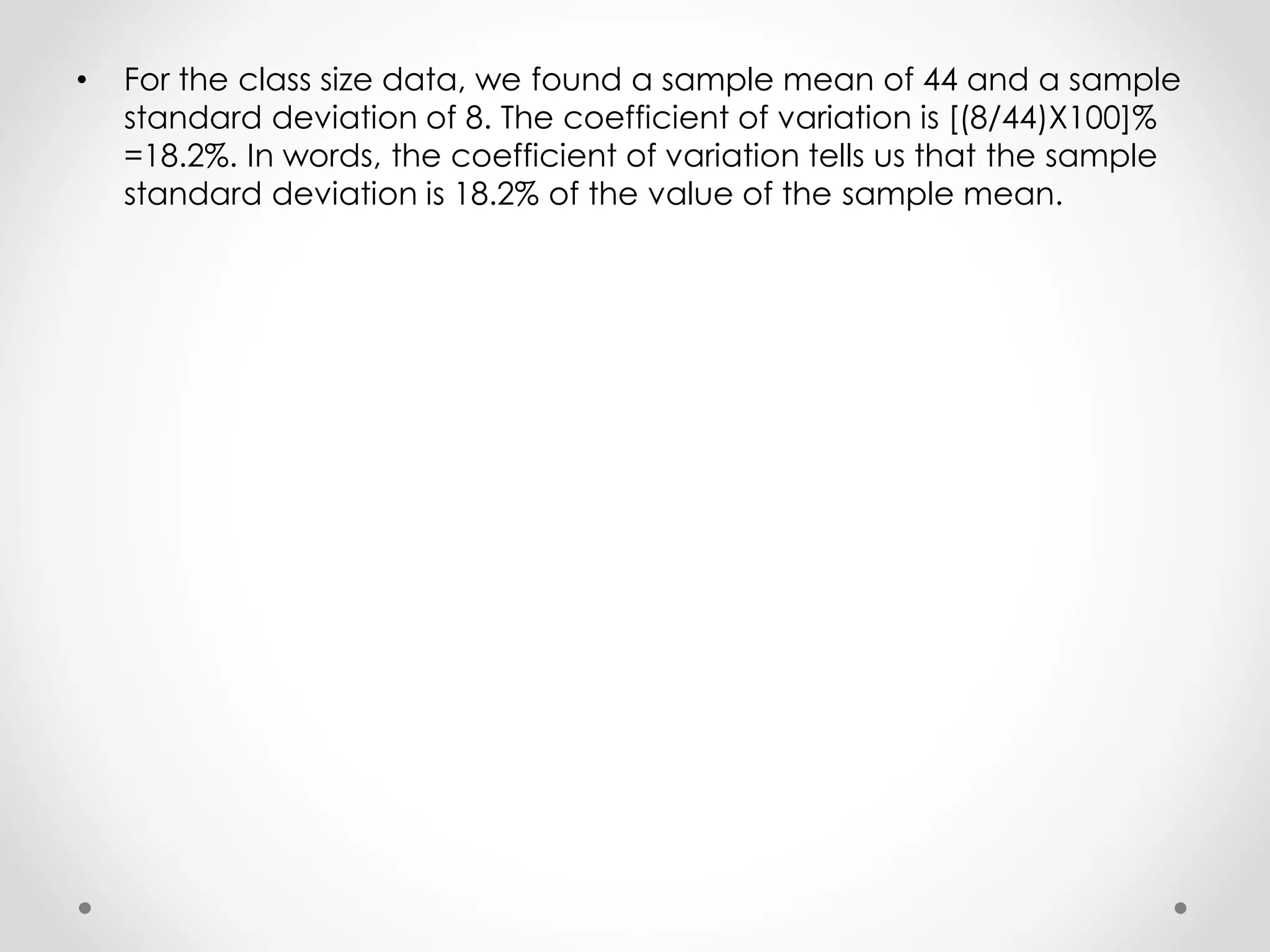 • For the class size data, we found a sample mean of 44 and a sample
standard deviation of 8. The coefficient of variation is [(8/44)X100]%
=18.2%. In words, the coefficient of variation tells us that the sample
standard deviation is 18.2% of the value of the sample mean.
 