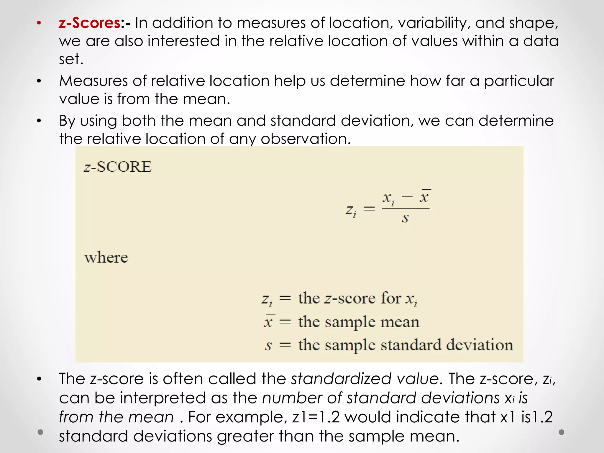 • z-Scores:- In addition to measures of location, variability, and shape,
we are also interested in the relative location of values within a data
set.
• Measures of relative location help us determine how far a particular
value is from the mean.
• By using both the mean and standard deviation, we can determine
the relative location of any observation.
• The z-score is often called the standardized value. The z-score, zi,
can be interpreted as the number of standard deviations xi is
from the mean . For example, z1=1.2 would indicate that x1 is1.2
standard deviations greater than the sample mean.
 