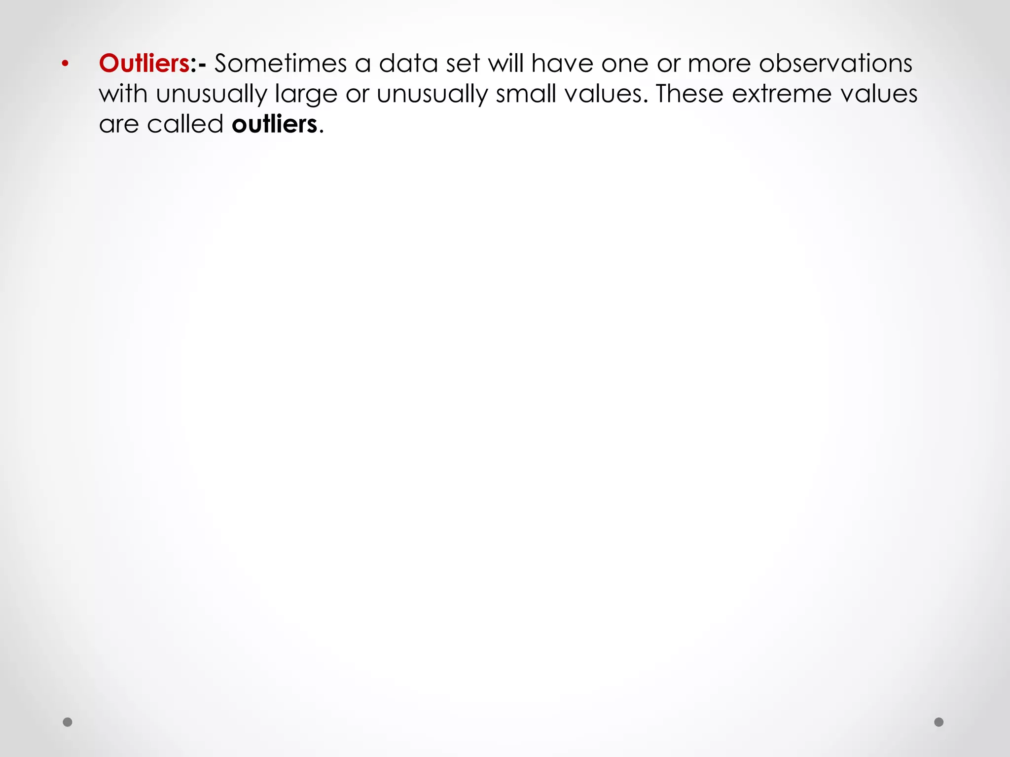 • Outliers:- Sometimes a data set will have one or more observations
with unusually large or unusually small values. These extreme values
are called outliers.
 