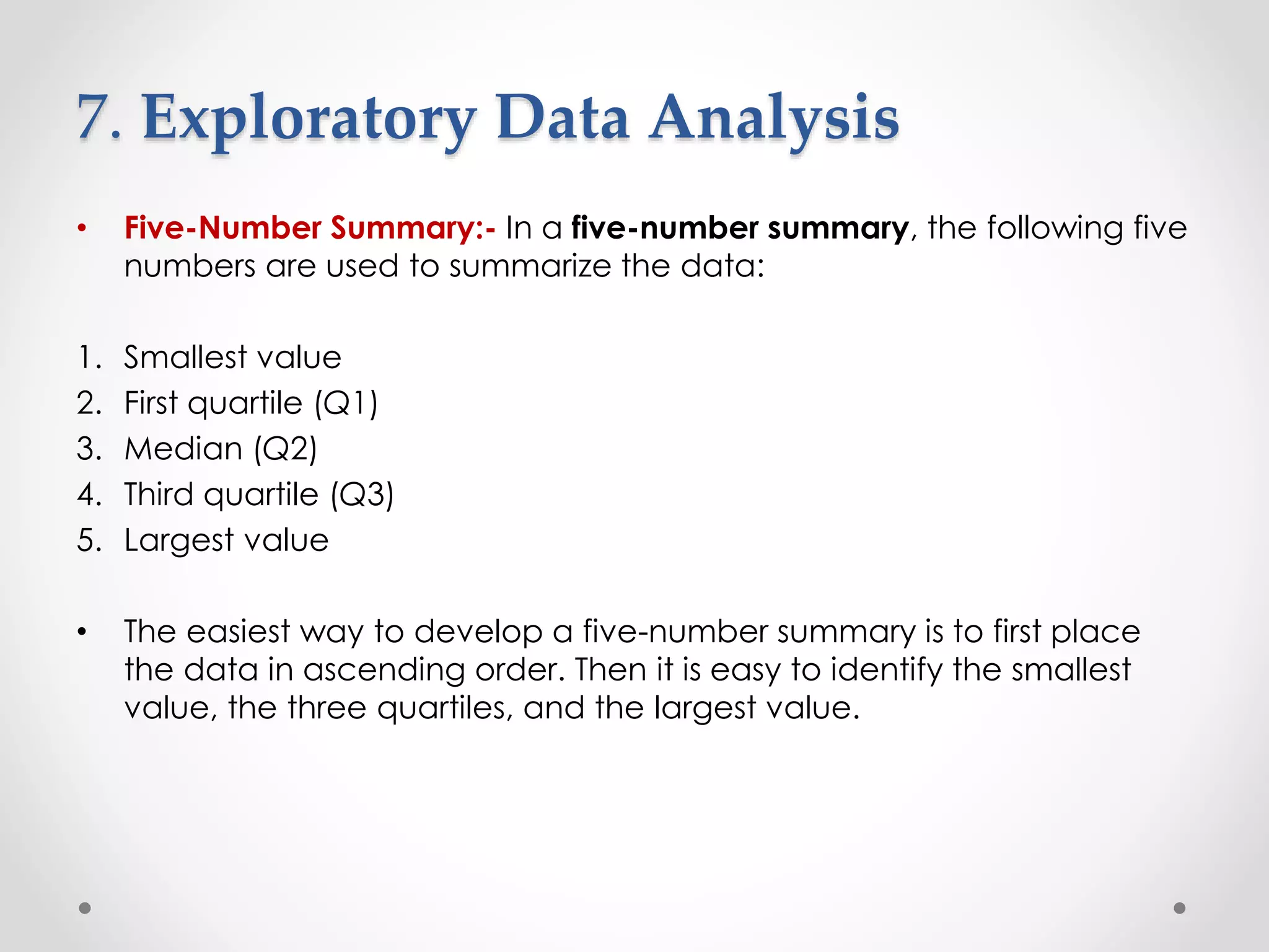 7. Exploratory Data Analysis
• Five-Number Summary:- In a five-number summary, the following five
numbers are used to summarize the data:
1. Smallest value
2. First quartile (Q1)
3. Median (Q2)
4. Third quartile (Q3)
5. Largest value
• The easiest way to develop a five-number summary is to first place
the data in ascending order. Then it is easy to identify the smallest
value, the three quartiles, and the largest value.
 