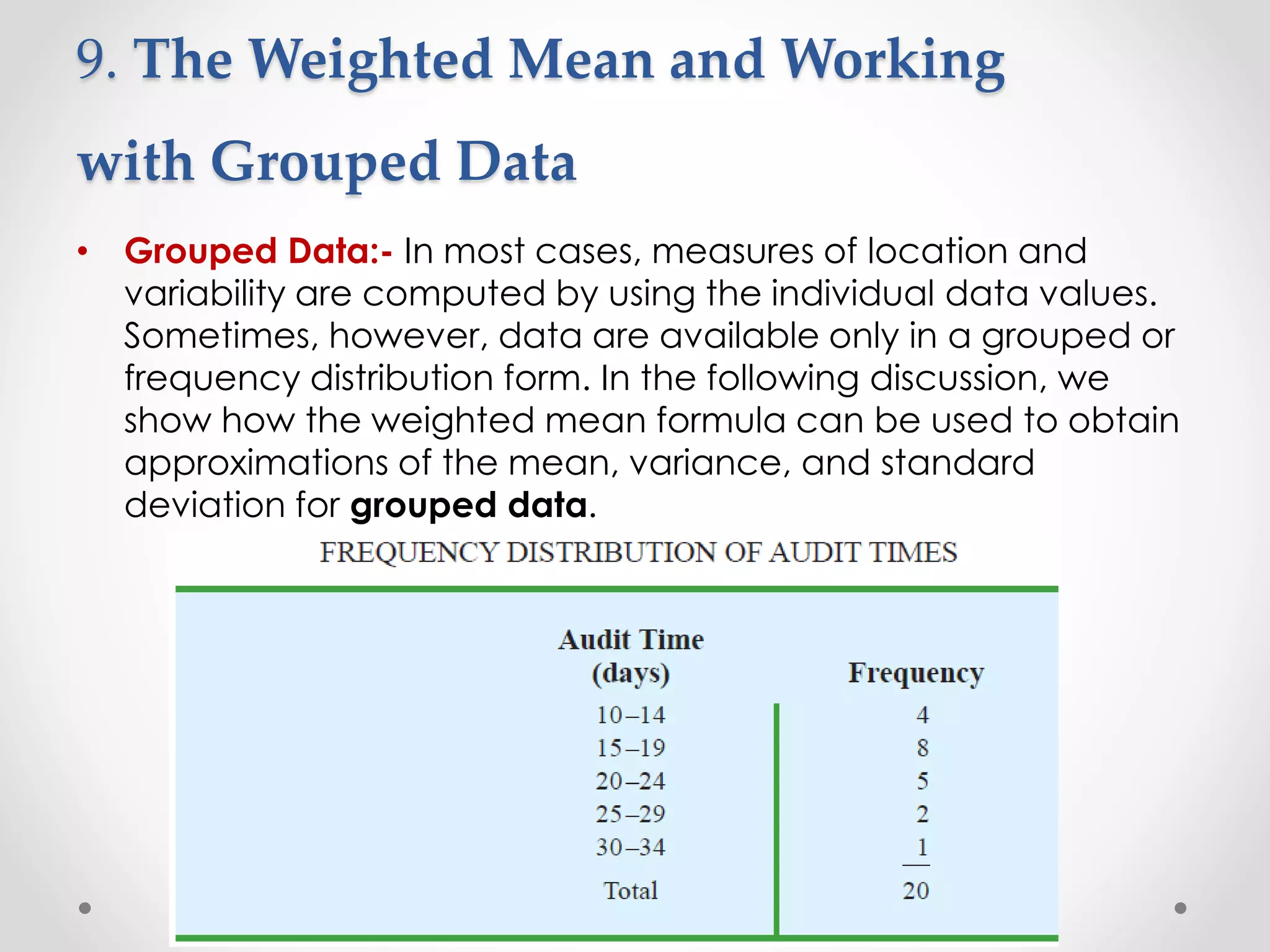 9. The Weighted Mean and Working
with Grouped Data
• Grouped Data:- In most cases, measures of location and
variability are computed by using the individual data values.
Sometimes, however, data are available only in a grouped or
frequency distribution form. In the following discussion, we
show how the weighted mean formula can be used to obtain
approximations of the mean, variance, and standard
deviation for grouped data.
 