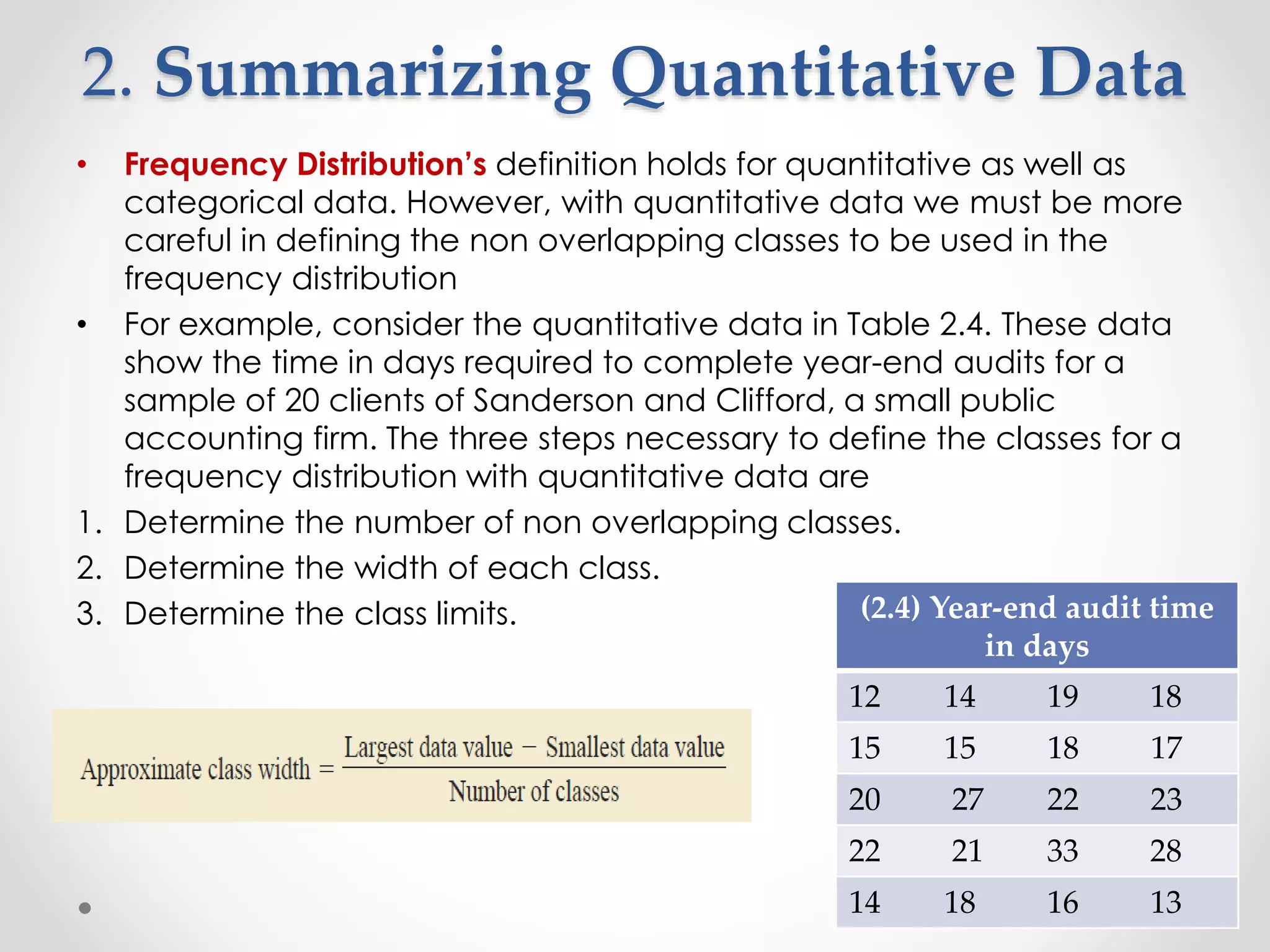 2. Summarizing Quantitative Data
• Frequency Distribution’s definition holds for quantitative as well as
categorical data. However, with quantitative data we must be more
careful in defining the non overlapping classes to be used in the
frequency distribution
• For example, consider the quantitative data in Table 2.4. These data
show the time in days required to complete year-end audits for a
sample of 20 clients of Sanderson and Clifford, a small public
accounting firm. The three steps necessary to define the classes for a
frequency distribution with quantitative data are
1. Determine the number of non overlapping classes.
2. Determine the width of each class.
3. Determine the class limits. (2.4) Year-end audit time
in days
12 14 19 18
15 15 18 17
20 27 22 23
22 21 33 28
14 18 16 13
 