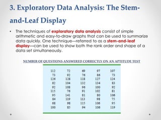 3. Exploratory Data Analysis: The Stem-
and-Leaf Display
• The techniques of exploratory data analysis consist of simple
arithmetic and easy-to-draw graphs that can be used to summarize
data quickly. One technique—referred to as a stem-and-leaf
display—can be used to show both the rank order and shape of a
data set simultaneously.
NUMBER OF QUESTIONS ANSWERED CORRECTLY ON AN APTITUDE TEST
 