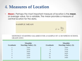 4. Measures of Location
• Mean:- Perhaps the most important measure of location is the mean,
or average value, for a variable. The mean provides a measure of
central location for the data.
 