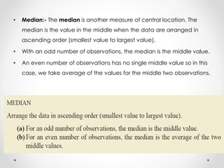 • Median:- The median is another measure of central location. The
median is the value in the middle when the data are arranged in
ascending order (smallest value to largest value).
• With an odd number of observations, the median is the middle value.
• An even number of observations has no single middle value so in this
case, we take average of the values for the middle two observations.
 