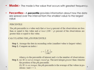 • Mode:- The mode is the value that occurs with greatest frequency.
• Percentiles:- A percentile provides information about how the data
are spread over the interval from the smallest value to the largest
value
 